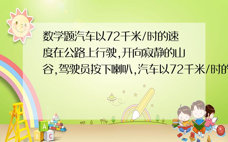 数学题汽车以72千米/时的速度在公路上行驶,开向寂静的山谷,驾驶员按下喇叭,汽车以72千米/时的速度在公路上行驶,开向寂静的山谷,驾驶员按下喇叭,4秒后听到回响,这时汽车离山谷多远?已知