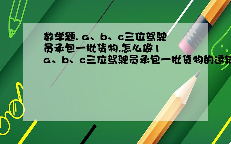 数学题. a、b、c三位驾驶员承包一批货物.怎么做1  a、b、c三位驾驶员承包一批货物的运输任务,A晕了4天,每天运5车；B运了三天,每天运6车；C运了6天,每天运四车（没车载重量相等）.A、B、C三