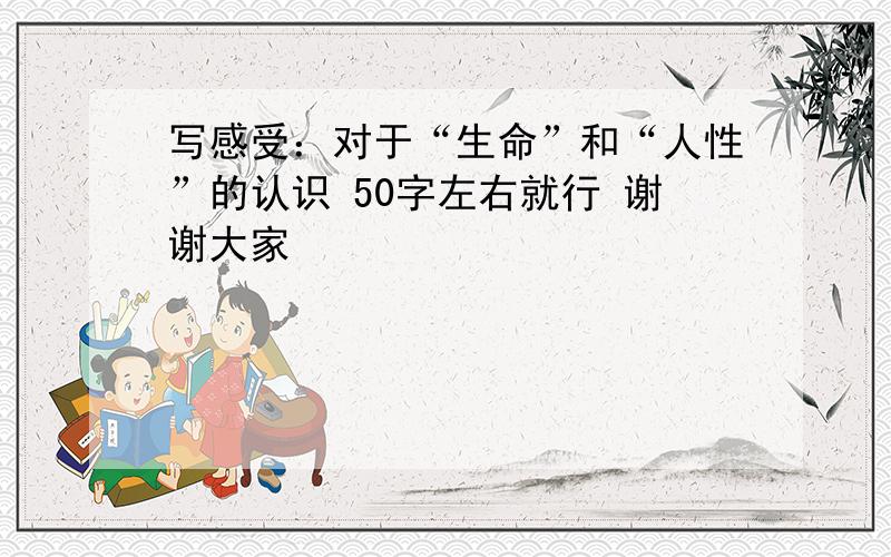 写感受：对于“生命”和“人性”的认识 50字左右就行 谢谢大家