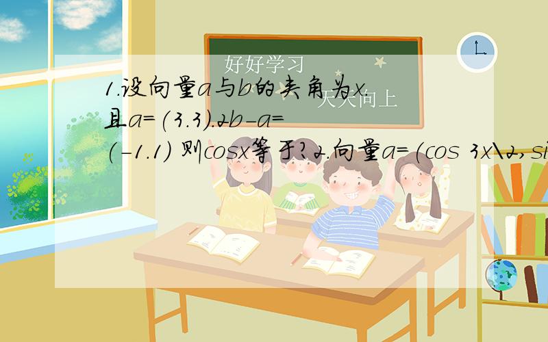 1.设向量a与b的夹角为x.且a=(3.3）.2b-a=(-1.1) 则cosx等于?2.向量a=(cos 3x\2,sin 3x\2).b=(cos x/2,-sin x/2).|a+b|=1.x属于(0,π).求x