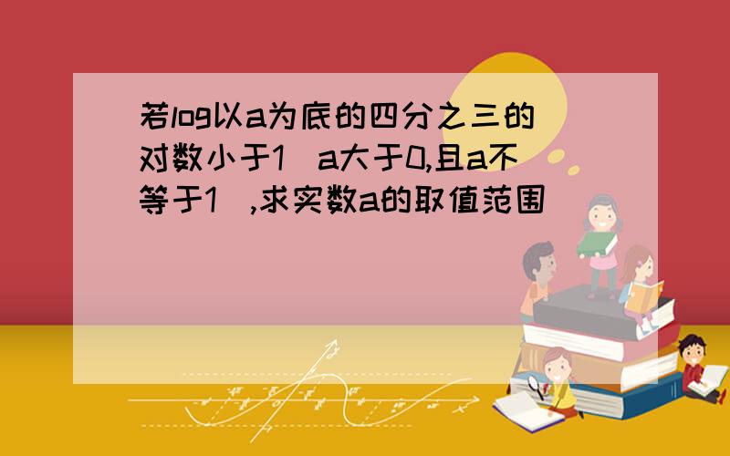 若log以a为底的四分之三的对数小于1（a大于0,且a不等于1）,求实数a的取值范围