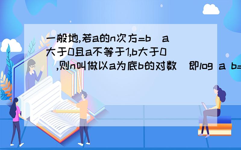 一般地,若a的n次方=b（a大于0且a不等于1,b大于0）,则n叫做以a为底b的对数（即log a b=n）.如3的4次方=81,4叫做以3为底81的对数,记为log3 81,即（log3 81=4） 提示：log2 4=2 log2 16=4 log2 64=6（1）.总结提示