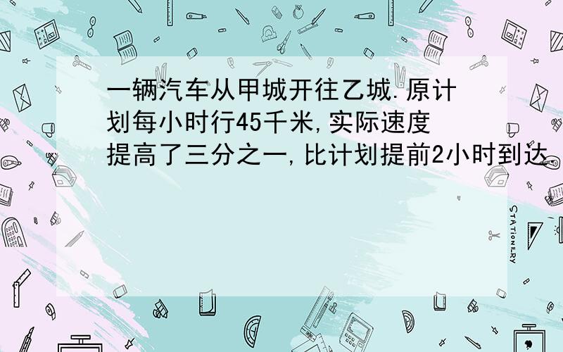 一辆汽车从甲城开往乙城.原计划每小时行45千米,实际速度提高了三分之一,比计划提前2小时到达.求甲、乙两城之间的距离.请在最短的时间内给我答复