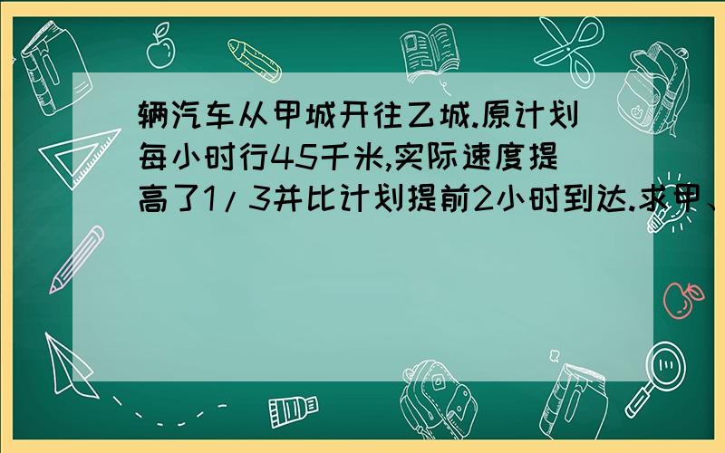 辆汽车从甲城开往乙城.原计划每小时行45千米,实际速度提高了1/3并比计划提前2小时到达.求甲、乙两城之间的距离?要式子!