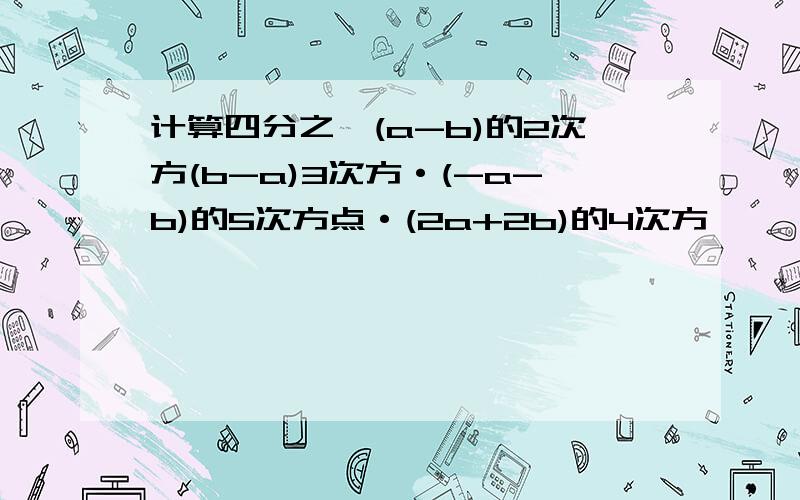 计算四分之一(a-b)的2次方(b-a)3次方·(-a-b)的5次方点·(2a+2b)的4次方