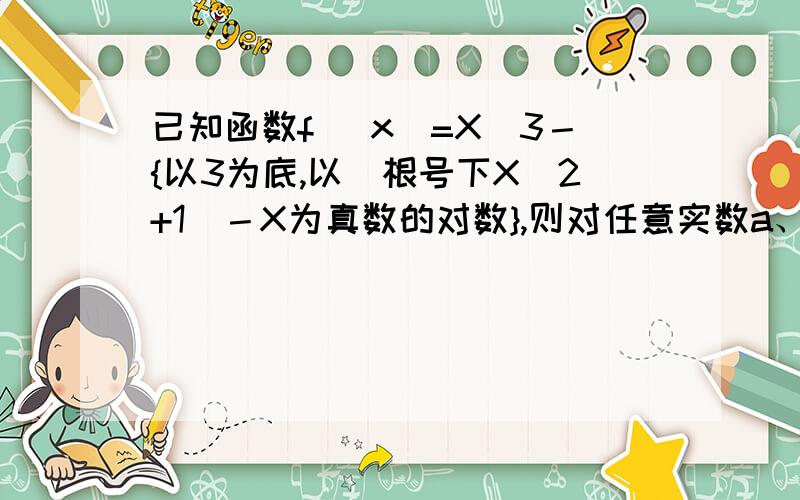 已知函数f （x）=X^3－{以3为底,以（根号下X^2+1）－X为真数的对数},则对任意实数a、b(a+b)≠0,[f(a)+f(b)]/(a+b)的值 A恒＞0 B恒=0 C恒＜0 D符号不确定