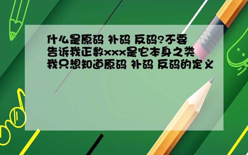 什么是原码 补码 反码?不要告诉我正数xxx是它本身之类我只想知道原码 补码 反码的定义