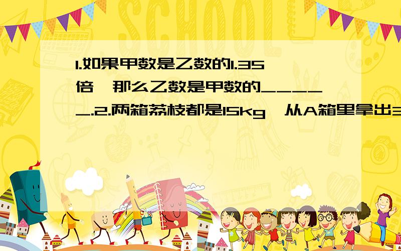 1.如果甲数是乙数的1.35倍,那么乙数是甲数的_____.2.两箱荔枝都是15kg,从A箱里拿出3kg放入B箱,A箱中荔枝重量是B箱中荔枝重量的____(填几分之几)3.甲数的4分之3是84,乙数是84的4分之3,那么乙数是甲