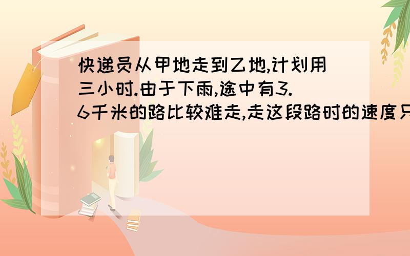 快递员从甲地走到乙地,计划用三小时.由于下雨,途中有3.6千米的路比较难走,走这段路时的速度只有原来的四分之三,因此比计划晚到12分钟.从甲地到乙地的路程是多少千米.不要用二元一次方