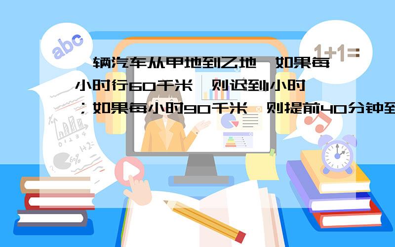 一辆汽车从甲地到乙地,如果每小时行60千米,则迟到1小时；如果每小时90千米,则提前40分钟到.求甲乙路程一辆汽车从甲地到乙地,如果每小时行60千米,则迟到1小时；如果每小时90千米,则提前40