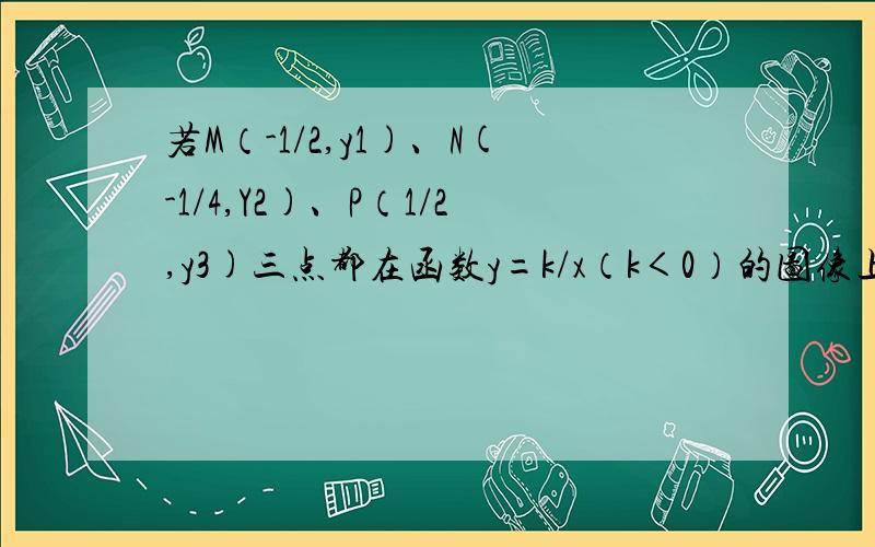 若M（-1/2,y1)、N(-1/4,Y2)、P（1/2,y3)三点都在函数y=k/x（k＜0）的图像上.则y1y2y3大小关系为