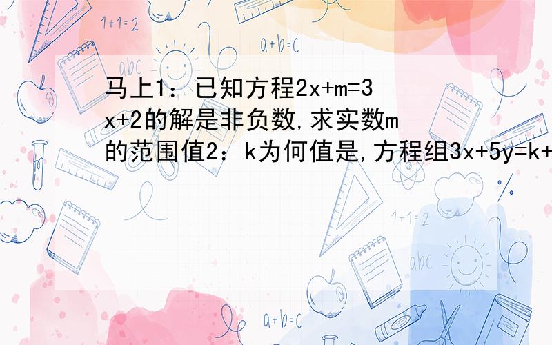 马上1：已知方程2x+m=3x+2的解是非负数,求实数m的范围值2：k为何值是,方程组3x+5y=k+2和2x+3y=k 的解x,y的值的和为正数?3：有一片牧场,若24头牛,则6天可以将草吃完；若21头牛,则8天可以将草吃完.