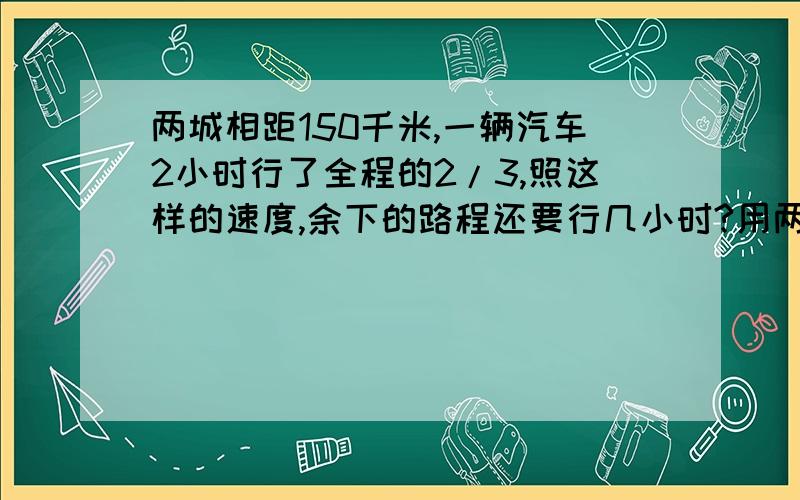 两城相距150千米,一辆汽车2小时行了全程的2/3,照这样的速度,余下的路程还要行几小时?用两种方法来解答