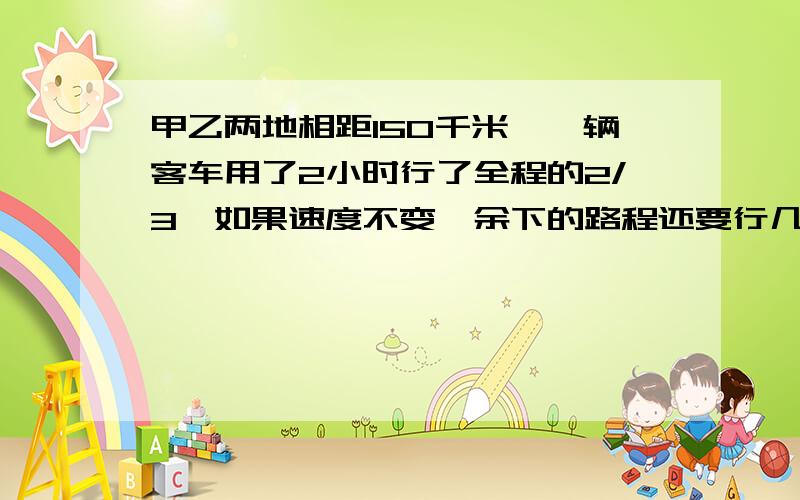 甲乙两地相距150千米,一辆客车用了2小时行了全程的2/3,如果速度不变,余下的路程还要行几小时?%D%A我好像错了