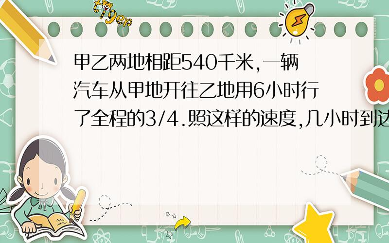 甲乙两地相距540千米,一辆汽车从甲地开往乙地用6小时行了全程的3/4.照这样的速度,几小时到达