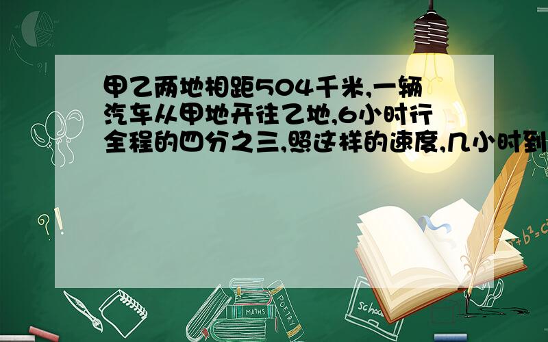 甲乙两地相距504千米,一辆汽车从甲地开往乙地,6小时行全程的四分之三,照这样的速度,几小时到达?几小时到达是求一共行了的时间,还是剩下没有行完的时间呢?