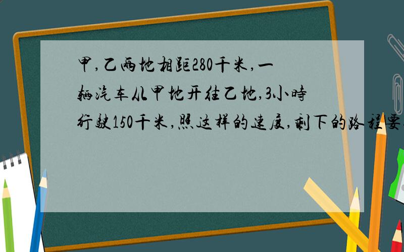 甲,乙两地相距280千米,一辆汽车从甲地开往乙地,3小时行驶150千米,照这样的速度,剩下的路程要行驶几小时要判断式,什么除以什么等于什么,什么一定.或者什么乘以什么,什么一定.比例方程解.