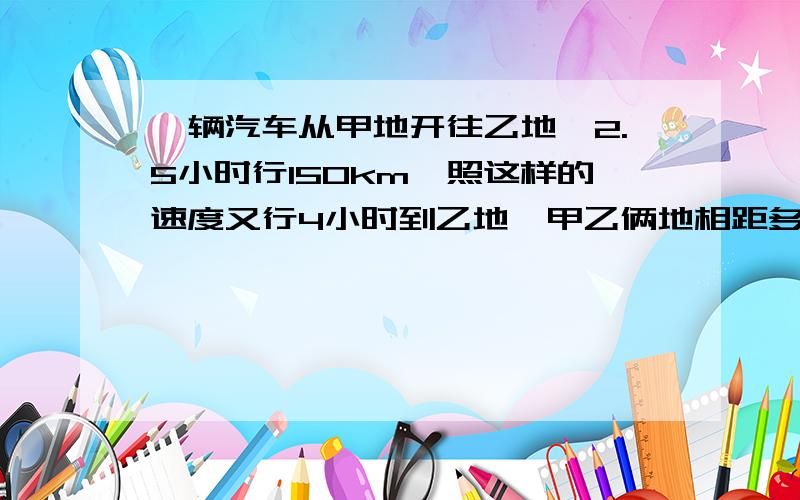 一辆汽车从甲地开往乙地,2.5小时行150km,照这样的速度又行4小时到乙地,甲乙俩地相距多少千米?
