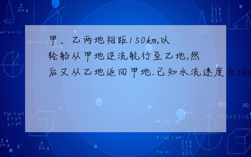 甲、乙两地相距150km,以轮船从甲地逆流航行至乙地,然后又从乙地返回甲地.已知水流速度为3km/h回来所用时间是去时的四分之三,设轮船在静水中速度为xkm/h,则根据题意可列出方程为________?