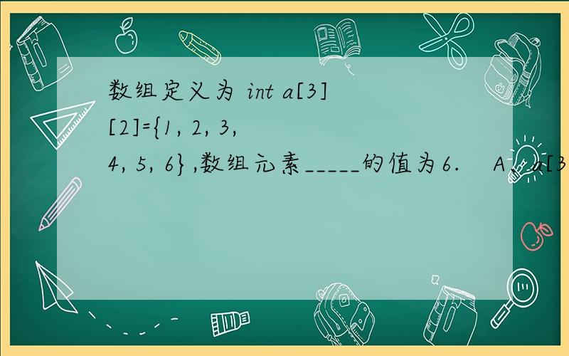 数组定义为 int a[3][2]={1, 2, 3, 4, 5, 6},数组元素_____的值为6.    A、a[3][2]       B、a[2][1]        C、a[1][2]       D、a[2][3]