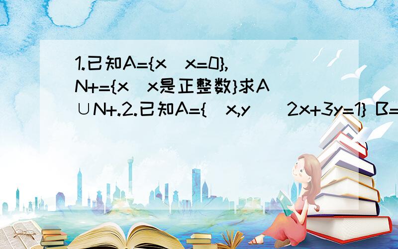 1.已知A={x|x=0},N+={x|x是正整数}求A∪N+.2.已知A={(x,y)|2x+3y=1} B={(x,y)|3x-2y=3}求A∩B(用列举法)