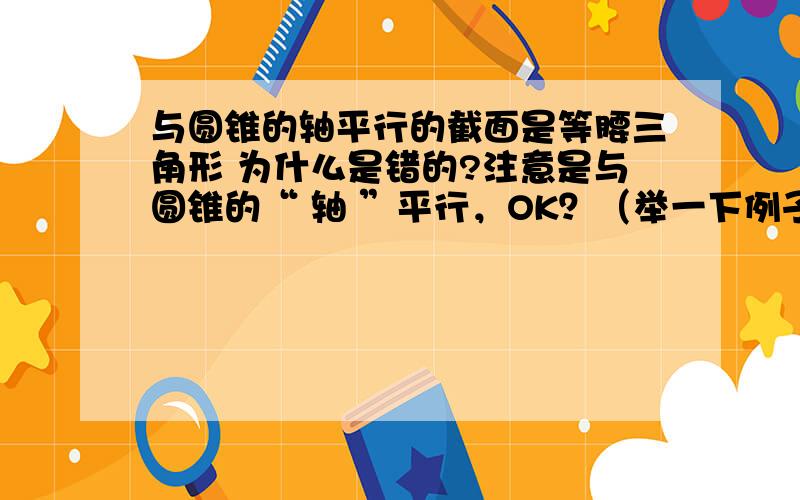 与圆锥的轴平行的截面是等腰三角形 为什么是错的?注意是与圆锥的“ 轴 ”平行，OK？（举一下例子吧）