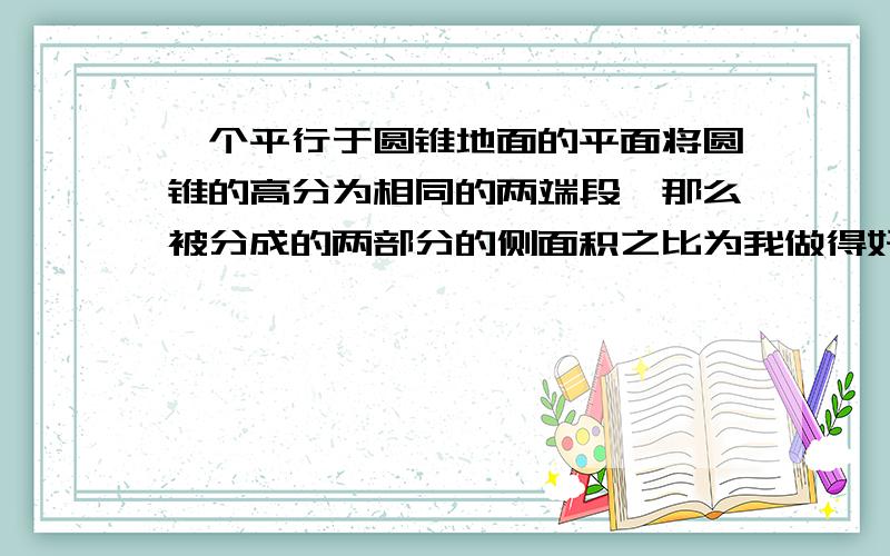 一个平行于圆锥地面的平面将圆锥的高分为相同的两端段,那么被分成的两部分的侧面积之比为我做得好麻烦你们能帮个忙吗