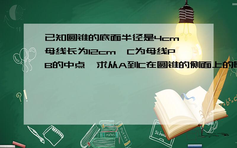 已知圆锥的底面半径是4cm,母线长为12cm,C为母线PB的中点,求从A到C在圆锥的侧面上的最短距离圆心为O