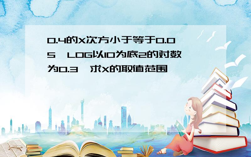 0.4的X次方小于等于0.05,LOG以10为底2的对数为0.3,求X的取值范围