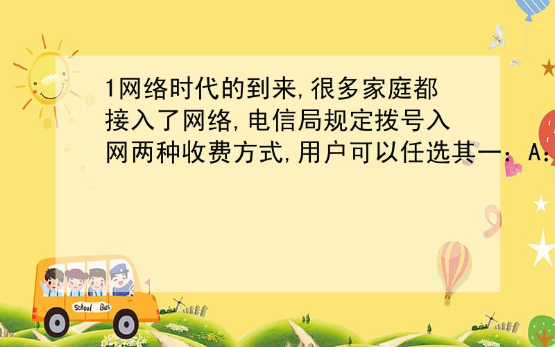 1网络时代的到来,很多家庭都接入了网络,电信局规定拨号入网两种收费方式,用户可以任选其一：A：计时制：0.05元/分；B：全月制：54元/月（限一部个人住宅电话入网）,此外B种上网方式要加