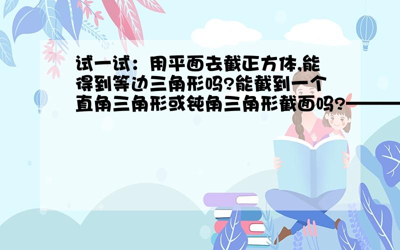 试一试：用平面去截正方体,能得到等边三角形吗?能截到一个直角三角形或钝角三角形截面吗?——————————————————————————————————————————