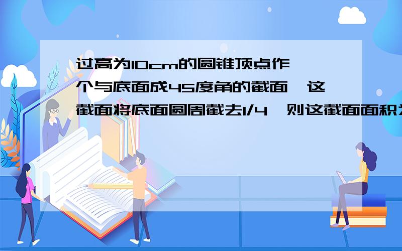 过高为10cm的圆锥顶点作一个与底面成45度角的截面,这截面将底面圆周截去1/4,则这截面面积为