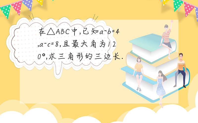 在△ABC中,已知a-b=4,a-c=8,且最大角为120°,求三角形的三边长.