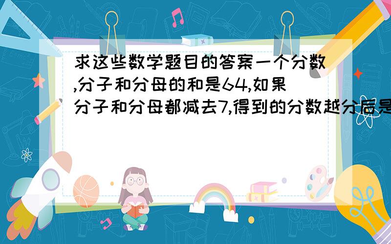 求这些数学题目的答案一个分数,分子和分母的和是64,如果分子和分母都减去7,得到的分数越分后是2/3求这个数两个数的和是196,其中一个数是另一个数的3倍,这两个数分别是（  ）和（ ）一个