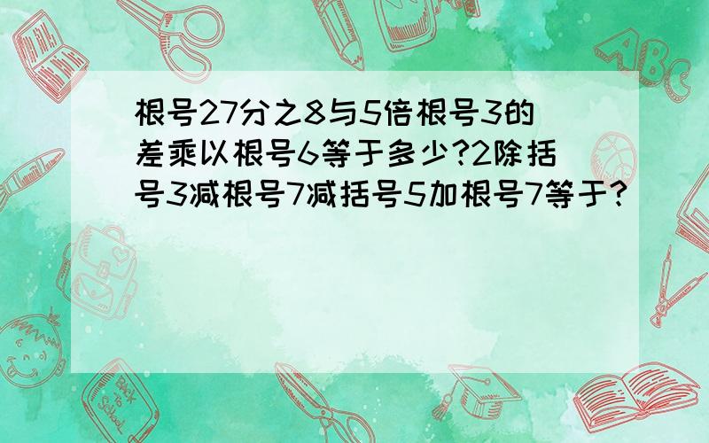 根号27分之8与5倍根号3的差乘以根号6等于多少?2除括号3减根号7减括号5加根号7等于?