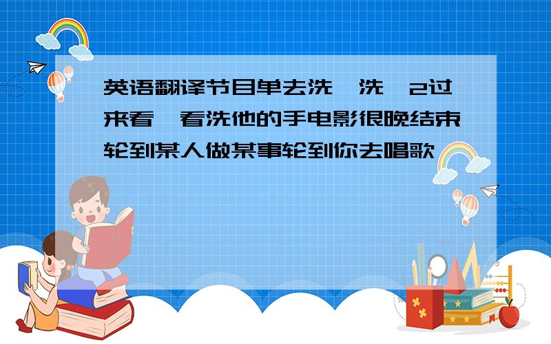 英语翻译节目单去洗一洗*2过来看一看洗他的手电影很晚结束轮到某人做某事轮到你去唱歌