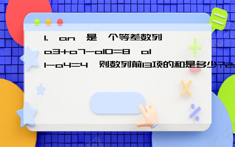 1.｛an｝是一个等差数列,a3+a7-a10=8,a11-a4=4,则数列前13项的和是多少?2.A有若干本书,B借走一半加一本,剩下的书,C借走一半加两本,剩下的书,D借走一半加三本,最后A还剩下2本书,A原有多少本书?（用