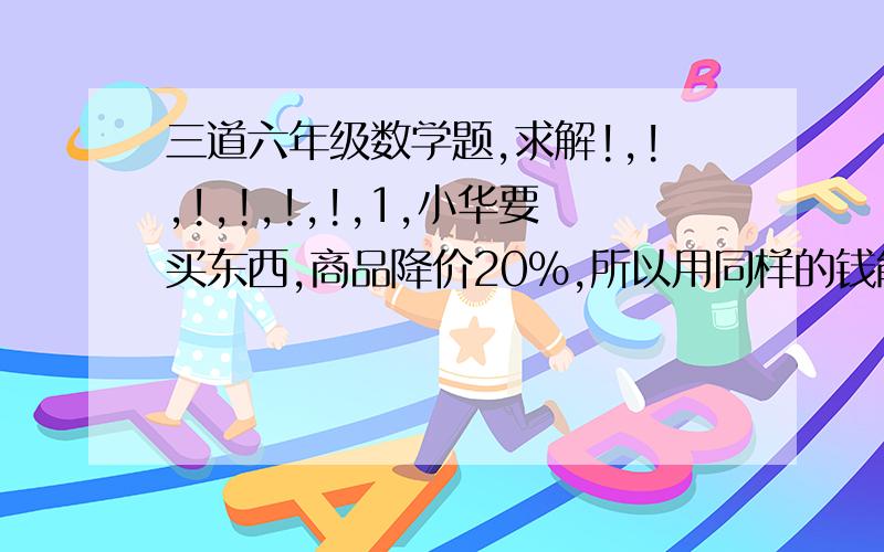 三道六年级数学题,求解!,!,!,!,!,!,1,小华要买东西,商品降价20%,所以用同样的钱能多买六个商品.小华原来能买几个?2,大小两个圆柱形容器,底面积的比是五比四,大容器中水深10cm,小容器中水深6cm