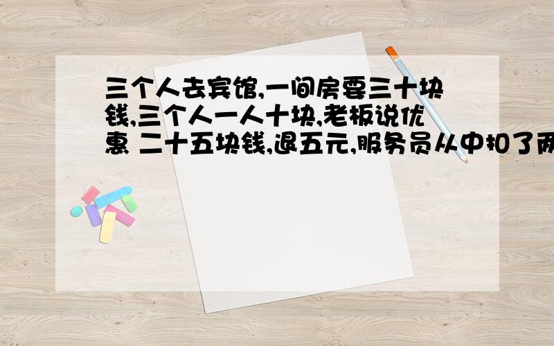 三个人去宾馆,一间房要三十块钱,三个人一人十块,老板说优惠 二十五块钱,退五元,服务员从中扣了两元,