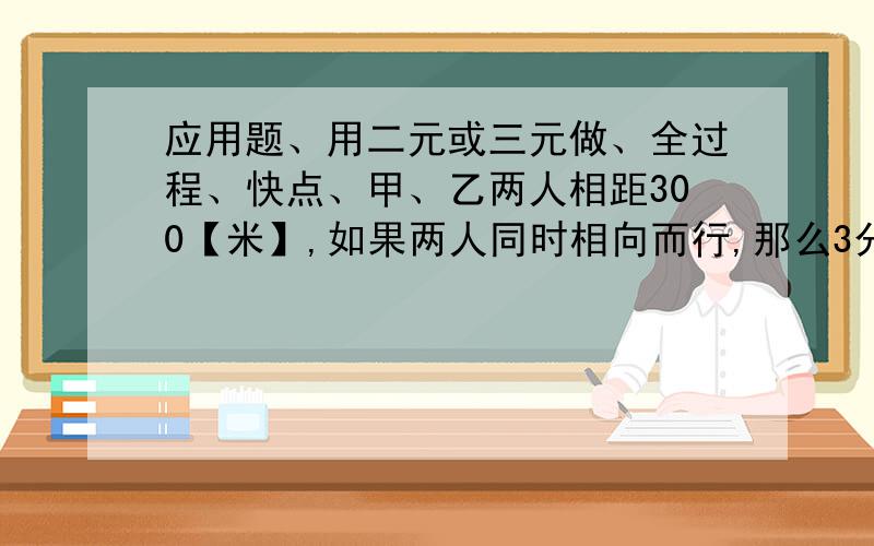 应用题、用二元或三元做、全过程、快点、甲、乙两人相距300【米】,如果两人同时相向而行,那么3分钟后相遇；如果两人同时同向西行,那么半小时后甲追上乙,求甲乙两人的速度.