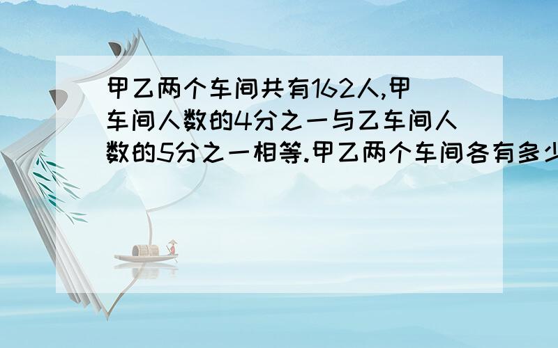 甲乙两个车间共有162人,甲车间人数的4分之一与乙车间人数的5分之一相等.甲乙两个车间各有多少人?用方程