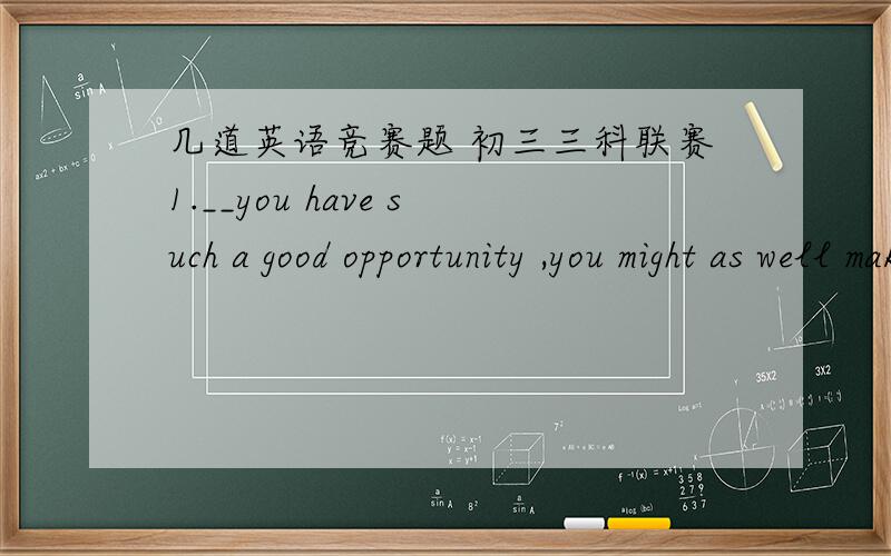 几道英语竞赛题 初三三科联赛1.__you have such a good opportunity ,you might as well make full use of it.A.in that B.for that C.now that D.so that2.My car broke down halfway on the road and,__,it's raining heavilyA.madethings worse B.makin