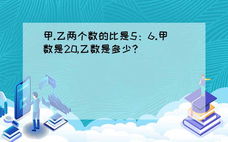 甲.乙两个数的比是5：6.甲数是20,乙数是多少?