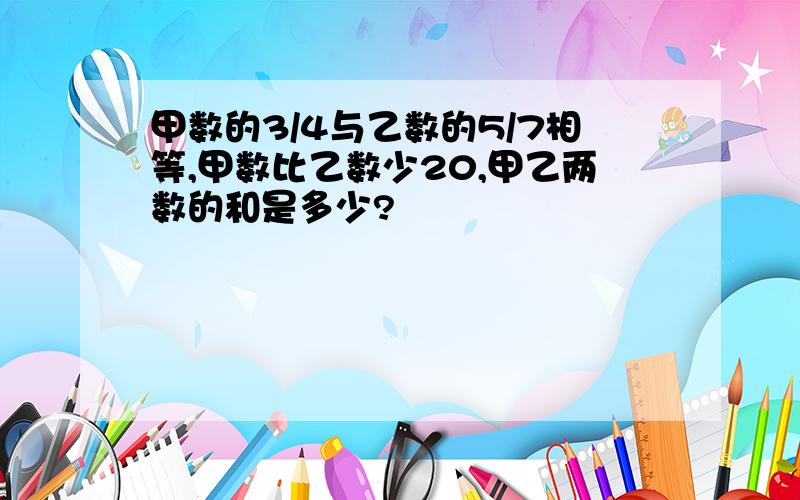 甲数的3/4与乙数的5/7相等,甲数比乙数少20,甲乙两数的和是多少?