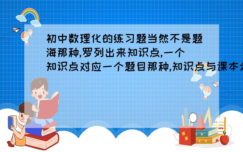 初中数理化的练习题当然不是题海那种,罗列出来知识点,一个知识点对应一个题目那种,知识点与课本走向一致!谢谢本人就还几分要是回答好全给你了.