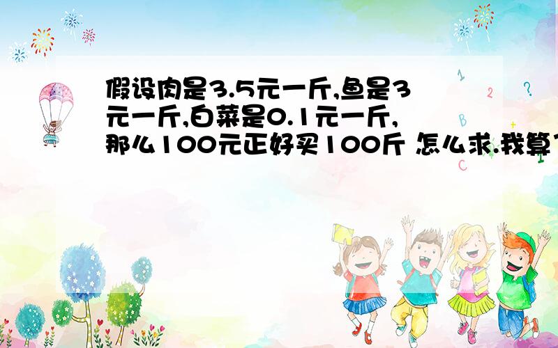 假设肉是3.5元一斤,鱼是3元一斤,白菜是0.1元一斤,那么100元正好买100斤 怎么求.我算了3天都算不出