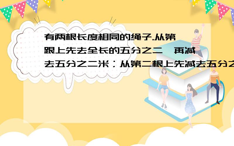 有两根长度相同的绳子.从第一跟上先去全长的五分之二,再减去五分之二米；从第二根上先减去五分之二米,再减去余下的五分之二.比较两根绳子所剩下的长度,哪一根长?（应该是第二根长,