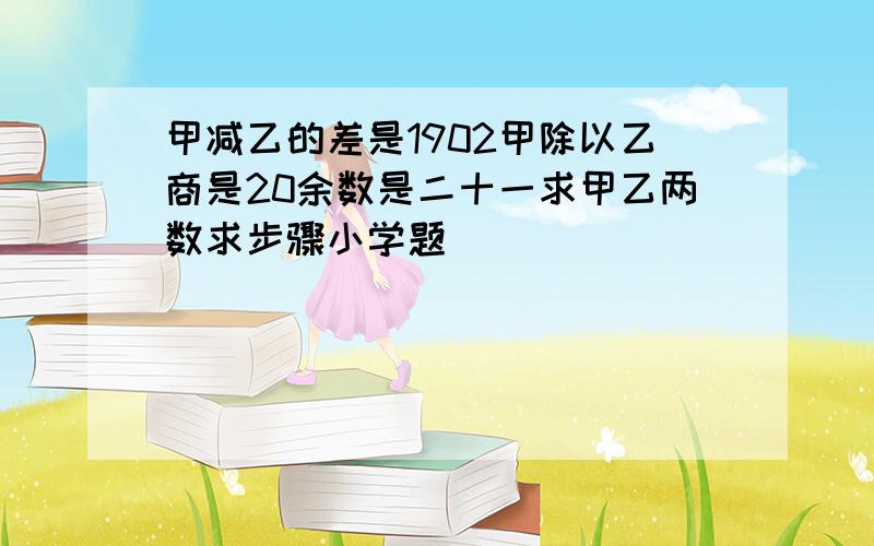 甲减乙的差是1902甲除以乙商是20余数是二十一求甲乙两数求步骤小学题