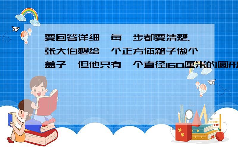 要回答详细,每一步都要清楚.张大伯想给一个正方体箱子做个盖子,但他只有一个直径160厘米的圆形木块.张大伯测量了一下,箱子底面的对角线的长为170厘米,请你帮张大伯计算一下,用这圆形木