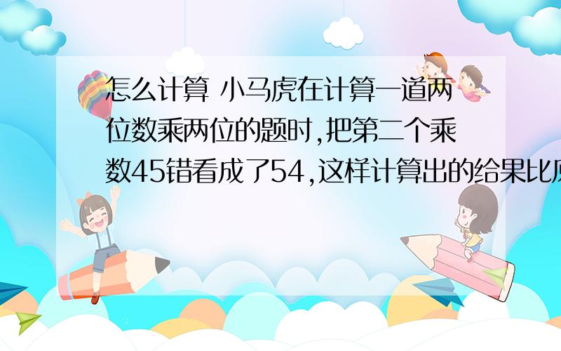 怎么计算 小马虎在计算一道两位数乘两位的题时,把第二个乘数45错看成了54,这样计算出的给果比原来多了288.这道题的正确结果是多少?怎么计算.